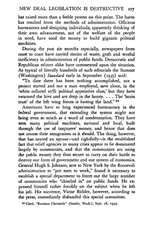 NEW DEAL LEGISLATION IS DESTRUCTIVE 117
has raised more than a feeble protest on this point . The harm
has resulted from the methods of administration . Officious
bureaucrats and designing individuals, apparently thinking of
their own advancement, not of the welfare of the people
in need, have used the money to build gigantic political
machines.
During the past six months especially, newspapers from
coast to coast have carried stories of waste, graft and woeful
inefficiency in administration of public funds . Democratic and
Republican editors alike have commented upon the situation .
As typical of literally hundreds of such editorials the Sumner
(Washington) Standard early in September (1935) said :
"To date there has been nothing accomplished, not a
project started and not a man employed, save alone, in the
`white collared 1o% political appointive class,' but they have
swarmed the hive and are deep in the honey . . . . The `brain
trust' of the left wing forces is looting the land ." 24
Americans have so long experienced bureaucracy in the
federal government, that extending the system might not
bring even so much as a word of condemnation . They have
seen many political machines, national and local, built
through the use of taxpayers' money, and hence that does
not arouse their antagonism as it should . The thing, however,
that has caused an uproar-and rightfully-is the established
fact that relief agencies in many cities appear to be dominated
largely by communists, and that the communists are using
the public money they thus secure to carry on their battle to
destroy our form of government and our system of economics .
General Hugh S. Johnson, sent to New York by the Roosevelt
administration to "put men to work," found it necessary to
establish a special department to ferret out the large number
of communists who "chiseled in" on public funds . He ex-
pressed himself rather forcibly on the subject when he left
his job. His successor, Victor Ridder, however, according to
the press, immediately disbanded this special committee.
24 Cited, "Business Chronicle" (Seattle, Wash .), Sept . 18, 1935.
 