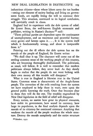 NEW DEAL LEGISLATION IS DESTRUCTIVE iig
industrious citizens-those whose labors carry the tax burden
-seeing one element of society loafing and living on govern-
ment funds, are rapidly losing the will to continue their
struggle. This situation, continued to its logical conclusion,
will inevitably result in chaos .
England had its experience with the dole system of relief .
Sir Ernest Benn, the well-known English economist and
publisher, writing in Nation's Business 26 said :
"Three political parties are dependent upon the continuance
of unemployment, and an enormous and powerful bureau-
cracy grows and fattens upon it. . . . It is the system itself
which is fundamentally wrong, and abuse is inseparable
from it."
Pointing out the ill effects the dole system has on the
morale of the people of England, Sir Ernest writes :
"We shall clear it up. The clearance will come out of the
sterling common sense of the working people of this country,
who are becoming thoroughly disillusioned . The politicians,
as usual, will follow. It is well to remember that modern
politicians always follow, they never lead . As they slowly
begin to realize that the people do not want bribing with
their own money all this trouble will disappear ."
What is true in England is likewise true in the United
States. Common sense is characteristic of the Anglo-Saxon
people. The correction of the evils resulting from the system
we have employed to help those in want, rests upon the
general public knowing the truth. Once that becomes clear
to them they will do the rest. The troubles engendered by
New Deal legislation in the field of relief will disappear .
Every nation, no matter how great its physical resources,
how stable its government, how sound its currency, how
large its population, in the final analysis depends upon the
morale of its citizenry for continued existence. Anything that
weakens the morale of the people weakens the whole struc-
ture. Destroy the morale completely and the entire structure
26 October, 1931.
 
