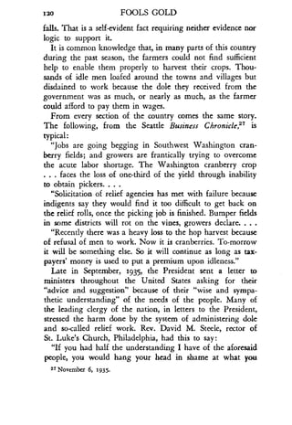 120
	
FOOLS GOLD
falls. That is a self-evident fact requiring neither evidence nor
logic to support it.
It is common knowledge that, in many parts of this country
during the past season, the farmers could not find sufficient
help to enable them properly to harvest their crops . Thou-
sands of idle men loafed around the towns and villages but
disdained to work because the dole they received from the
government was as much, or nearly as much, as the farmer
could afford to pay them in wages .
From every section of the country comes the same story .
The following, from the Seattle Business Chronicle,27 is
typical :
"Jobs are going begging in Southwest Washington cran-
berry fields; and growers are frantically trying to overcome
the acute labor shortage. The Washington cranberry crop
. . . faces the loss of one-third of the yield through inability
to obtain pickers. . . .
"Solicitation of relief agencies has met with failure because
indigents say they would find it too difficult to get back on
the relief rolls, once the picking job is finished . Bumper fields
in some districts will rot on the vines, growers declare. . . .
"Recently there was a heavy loss to the hop harvest because
of refusal of men to work. Now it is cranberries . To-morrow
it will be something else. So it will continue as long as tax-
payers' money is used to put a premium upon idleness ."
Late in September, 1935, the President sent a letter to
ministers throughout the United States asking for their
"advice and suggestion" because of their "wise and sympa-
thetic understanding" of the needs of the people . Many of
the leading clergy of the nation, in letters to the President,
stressed the harm done by the system of administering dole
and so-called relief work . Rev. David M. Steele, rector of
St. Luke's Church, Philadelphia, had this to say :
"If you had half the understanding I have of the aforesaid
people, you would hang your head in shame at what you
27 November 6, 1935.
 