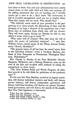 NEW DEAL LEGISLATION IS DESTRUCTIVE 121
have done to them. You and your administration have utterly
ruined them; so that with relief and doles and pensions, all
the piffling perquisites that you are handing out, I literally
cannot get a man to do a day's work . The community is
full of so-called unemployed-until you try to employ them.
Then they simply will not work . Why should they? . . .
"The infinitely worse result of your procedure is the pau-
perizing of so many people, the debauching of labor and the
plunging of so large a measure of the population into a low-
down state of indolence from which they will not recover.
They will never again, during our lifetime, be able to, nor,
which is worse, want to go to work." 28
"Why make serfs of citizens? Why take away the will to
work, the power of individual initiative? . . ." asks Rev.
William Carter, retired pastor of the Thorp Avenue Presby-
terian Church, Brooklyn29
"The greatest injury of all has been the moral injury done
to the individual citizens," writes J. Gresham Machen, pro-
fessor of New Testament in Westminster Theological Semi-
nary, Philadelphia."
Rev. Charles L. Brooks of the First Methodist Church,
Mangum, Oklahoma, and a lifelong Democrat, sums up the
evils of the dole and so-called relief methods of aiding the
unemployed in these words :
"The `dole,' Federal Relief and Works Program, all alike,
have proved to be rich fields for politicians of the predatory
type
.19 31
If it be true that New Dealism, carried to its logical conclu-
sion, will destroy individual initiative and thrift, will destroy
private industry, will destroy independent agriculture, will
destroy individual freedom, will destroy our present Constitu-
tional government, and will destroy the morale of the people,
then New Deal legislation is destructive .
28 New York Sun, October 9, 1935 .
29 New York Sun, November 11, 1935.
30 New York Herald Tribune, October 1, 1935.
S1 New York American, October 27, 1935.
 