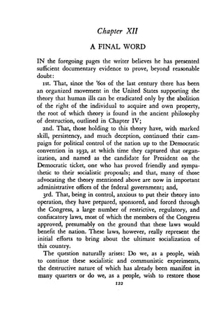 Chapter XII
A FINAL WORD
IN the foregoing pages the writer believes he has presented
sufficient documentary evidence to prove, beyond reasonable
doubt
1st. That, since the '6os of the last century there has been
an organized movement in the United States supporting the
theory that human ills can be eradicated only by the abolition
of the right of the individual to acquire and own property,
the root of which theory is found in the ancient philosophy
of destruction, outlined in Chapter IV ;
2nd. That, those holding to this theory have, with marked
skill, persistency, and much deception, continued their cam-
paign for political control of the nation up to the Democratic
convention in 1932, at which time they captured that organ-
ization, and named as the candidate for President on the
Democratic ticket, one who has proved friendly and sympa-
thetic to their socialistic proposals ; and that, many of those
advocating the theory mentioned above are now in important
administrative offices of the federal government; and,
3rd. That, being in control, anxious to put their theory into
operation, they have prepared, sponsored, and forced through
the Congress, a large number of restrictive, regulatory, and
confiscatory laws, most of which the members of the Congress
approved, presumably on the ground that these laws would
benefit the nation. These laws, however, really represent the
initial efforts to bring about the ultimate socialization of
this country.
The question naturally arises : Do we, as a people, wish
to continue these socialistic and communistic experiments,
the destructive nature of which has already been manifest in
many quarters or do we, as a people, wish to restore those
122
 