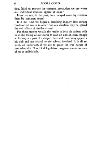 6
	
FOOLS GOLD
Lion, failed to exercise the common precaution we use when
our individual interests appear at stake?
Have we not, in the past, been swayed more by emotion
than by common sense?
Is it not time we began a searching inquiry into certain
fundamental truths in order that our children may be spared
the evil effects of similar errors?
For these reasons we ask the reader to be a bit patient with
us in the telling of our story; to read on and on even though
a chapter, or a part of a chapter here and there, may appear a
bit dull and not related to the subject involved . It is all re-
lated, all important, if we are to grasp the true nature of
just what this New Deal legislative program means to each
of us as individuals .
 