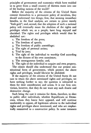 principles of government and economics which have enabled
us to grow from a small country of thirteen states into one
of the leading nations of the world?
Before the majority of the citizens of the United States
commit themselves to a permanent policy of socialism, they
should understand two things; first, that seeming immediate
benefits, in the final analysis, are certain to prove merely
"fools gold" ; and, second, that the adoption of such a national
policy will eventually mean the abolition of the rights and
privileges which we, as a people, have long enjoyed and
cherished. The rights and privileges which would thus be
abolished are:
i . The freedom of the press ;
2. The freedom of speech;
3. The freedom of public assemblage ;
4. The right of personal action ;
5. Trial by jury;
6. The right of the individual to worship God according
to the dictates of his own conscience ;
7. The monogamous family ; and,
8. The right of the individual to acquire and own property .
The citizen should also understand that our present con-
stitutional form of government, which protects the above
rights and privileges, would likewise be abolished .
If the majority of the citizens of the United States do not
care to retain the above mentioned rights and privileges, we
have nothing further to say; the question is submitted to
them for their consideration and action. It is our firm con-
viction, however, that they do not want any such drastic and
destructive change.
Such being the case it remains for them, therefore, to elect
to public office individuals, whether Republicans or Demo-
crats, whom they know have opposed, and will continue
unalterably to oppose, all legislation adverse to the individual
rights and privileges above mentioned ; and who are emphat-
ically committed to a constructive policy . In some instances
 