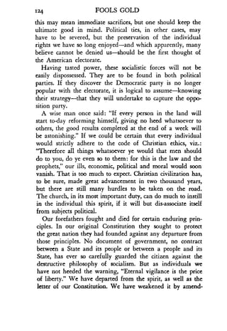 124
	
FOOLS GOLD
this may mean immediate sacrifices, but one should keep the
ultimate good in mind . Political ties, in other cases, may
have to be severed, but the preservation of the individual
rights we have so long enjoyed-and which apparently, many
believe cannot be denied us-should be the first thought of
the American electorate.
Having tasted power, these socialistic forces will not be
easily dispossessed . They are to be found in both political
parties. If they discover the Democratic party is no longer
popular with the electorate, it is logical to assume-knowing
their strategy-that they will undertake to capture the oppo-
sition party.
A wise man once said : "If every person in the land will
start to-day reforming himself, giving no heed whatsoever to
others, the good results completed at the end of a week will
be astonishing." If we could be certain that every individual
would strictly adhere to the code of Christian ethics, viz . :
"Therefore all things whatsoever ye would that men should
do to you, do ye even so to them : for this is the law and the
prophets," our ills, economic, political and moral would soon
vanish. That is too much to expect. Christian civilization has,
to be sure, made great advancement in two thousand years,
but there are still many hurdles to be taken on the road.
The church, in its most important duty, can do much to instill
in the individual this spirit, if it will but dis-associate itself
from subjects political.
Our forefathers fought and died for certain enduring prin-
ciples. In our original Constitution they sought to protect
the great nation they had founded against any departure from
those principles . No document of government, no contract
between a State and its people or between a people and its
State, has ever so carefully guarded the citizen against the
destructive philosophy of socialism . But as individuals we
have not heeded the warning, "Eternal vigilance is the price
of liberty." We have departed from the spirit, as well as the
letter of our Constitution . We have weakened it by amend-
 