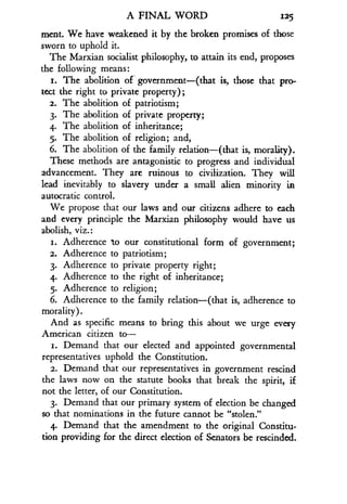 A FINAL WORD
	
125
ment. We have weakened it by the broken promises of those
sworn to uphold it.
The Marxian socialist philosophy, to attain its end, proposes
the following means :
1. The abolition of government-(that is, those that pro-
tect the right to private property) ;
2. The abolition of patriotism;
3. The abolition of private property ;
4. The abolition of inheritance ;
5. The abolition of religion ; and,
6. The abolition of the family relation-(that is, morality) .
These methods are antagonistic to progress and individual
advancement. They are ruinous to civilization . They will
lead inevitably to slavery under a small alien minority in
autocratic control .
We propose that our laws and our citizens adhere to each
and every principle the Marxian philosophy would have us
abolish, viz.:
i. Adherence to our constitutional form of government ;
2. Adherence to patriotism ;
3. Adherence to private property right ;
4. Adherence to the right of inheritance ;
5. Adherence to religion ;
6. Adherence to the family relation-(that is, adherence to
morality) .
And as specific means to bring this about we urge every
American citizen to-
i. Demand that our elected and appointed governmental
representatives uphold the Constitution .
2. Demand that our representatives in government rescind
the laws now on the statute books that break the spirit, if
not the letter, of our Constitution.
3. Demand that our primary system of election be changed
so that nominations in the future cannot be "stolen ."
4. Demand that the amendment to the original Constitu-
tion providing for the direct election of Senators be rescinded .
 