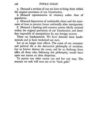 126
	
FOOLS GOLD
5. Demand a revision of our tax laws to bring them within
the original provisions of our Constitution .
6. Demand representation of citizenry rather than of
population.
7. Demand deportation of undesirable aliens and the enact-
ment of laws to prevent future unfriendly alien immigration.
8. Demand a banking and currency system wholly national
within the original provisions of our Constitution and there-
fore impossible of manipulation by any foreign interest .
These are fundamentals . We have deserted these funda-
mentals and so have weakened our state .
Let us no longer treat effects. The cause of our economic
and political ills is the destructive philosophy of socialism .
Let us forever destroy the cause, and let us discharge from
office all those who, following this philosophy, would force
upon our nation an alien despotism .
To pursue any other course can end but one way : The
treasure we seek will turn out to be "fools gold."
 