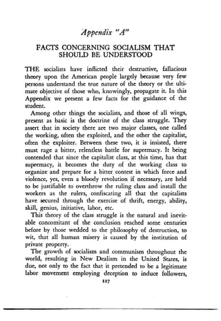 Appendix "A"
FACTS CONCERNING SOCIALISM THAT
SHOULD BE UNDERSTOOD
THE socialists have inflicted their destructive, fallacious
theory upon the American people largely because very few
persons understand the true nature of the theory or the ulti-
mate objective of those who, knowingly, propagate it . In this
Appendix we present a few facts for the guidance of the
student.
Among other things the socialists, and those of all wings,
present as basic is the doctrine of the class struggle . They
assert that in society there are two major classes, one called
the working, often the exploited, and the other the capitalist,
often the exploiter. Between these two, it is insisted, there
must rage a bitter, relentless battle for supremacy . It being
contended that since the capitalist class, at this time, has that
supremacy, it becomes the duty of the working class to
organize and prepare for a bitter contest in which force and
violence, yes, even a bloody revolution if necessary, are held
to be justifiable to overthrow the ruling class and install the
workers as the rulers, confiscating all that the capitalists
have secured through the exercise of thrift, energy, ability,
skill, genius, initiative, labor, etc .
This theory of the class struggle is the natural and inevit-
able concomitant of the conclusion reached some centuries
before by those wedded to the philosophy of destruction, to
wit, that all human misery is caused by the institution of
private property.
The growth of socialism and communism throughout the
world, resulting in New Dealism in the United States, is
due, not only to the fact that it pretended to be a legitimate
labor movement employing deception to induce followers,
127
 