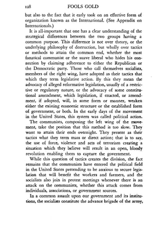 1128
	
FOOLS GOLD
but also to the fact that it early took on an effective form of
organization known as the International . (See Appendix on
Internationals.)
It is all-important that one has a clear understanding of the
strategical differences between the two groups having a
common purpose. This difference is not over theory, or the
underlying philosophy of destruction, but wholly over tactics
or methods to attain the common end, whether the most
fanatical communist or the suave liberal who hides his con-
nection by claiming adherence to either the Republican or
the Democratic party. Those who call themselves socialists,
members of the right wing, have adopted as their tactics that
which they term legislative action . By this they mean the
advocacy of alleged reformative legislation, usually of a restric-
tive or regulatory nature, or the advocacy of some constitu-
tional amendment, which legislation, if enacted, or amend-
ment, if adopted, will, in some form or manner, weaken
either the existing economic structure or the established form
of government, or both. In the early days of the movement
in the United States, this system was called political action .
The communists, composing the left wing of the move-
ment, take the position that this method is too slow . They
want to attain their ends overnight. They present as their
tactics what they term mass or direct action ; that is to say,
the use of force, violence and acts of terrorism creating a
situation which they believe will result in an open, bloody
revolution enabling them to capture the government .
While this question of tactics creates the division, the fact
remains that the communists have entered the political field
in the United States pretending to be anxious to secure legis-
lation that will benefit the workers and farmers, and the
socialists also join in protest meetings whenever there is an
attack on the communists, whether this attack comes from
individuals, associations, or government sources .
In a common assault upon our government and its institu-
tions, the socialists constitute the advance brigade of the army,
 