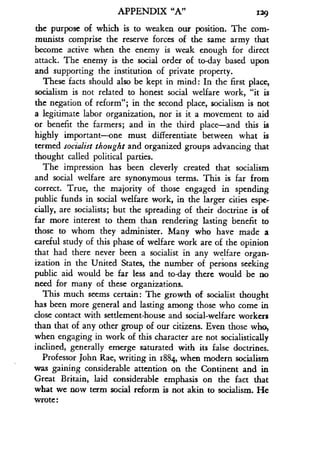 APPENDIX "A"
	
129
the purpose of which is to weaken our position . The com-
munists comprise the reserve forces of the same army that
become active when the enemy is weak enough for direct
attack. The enemy is the social order of to-day based upon
and supporting the institution of private property .
These facts should also be kept in mind : In the first place,
socialism is not related to honest social welfare work, "it is
the negation of reform"; in the second place, socialism is not
a legitimate labor organization, nor is it a movement to aid
or benefit the farmers; and in the third place-and this is
highly important-one must differentiate between what is
termed socialist thought and organized groups advancing that
thought called political parties.
The impression has been cleverly created that socialism
and social welfare are synonymous terms. This is far from
correct. True, the majority of those engaged in spending
public funds in social welfare work, in the larger cities espe-
cially, are socialists ; but the spreading of their doctrine is of
far more interest to them than rendering lasting benefit to
those to whom they administer . Many who have made a
careful study of this phase of welfare work are of the opinion
that had there never been a socialist in any welfare organ-
ization in the United States, the number of persons seeking
public aid would be far less and to-day there would be no
need for many of these organizations .
This much seems certain: The growth of socialist thought
has been more general and lasting among those who come in
close contact with settlement-house and social-welfare workers
than that of any other group of our citizens . Even those who,
when engaging in work of this character are not socialistically
inclined, generally emerge saturated with its false doctrines.
Professor John Rae, writing in 1884, when modern socialism
was gaining considerable attention on the Continent and in
Great Britain, laid considerable emphasis on the fact that
what we now term social reform is not akin to socialism . He
wrote :
 