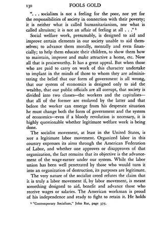 130
	
FOOLS GOLD
". . . socialism is not a feeling for the poor, nor yet for
the responsibilities of society in connection with their poverty ;
it is neither what is called humanitarianism, nor what is
called altruism ; it is not an affair of feeling at all . . ." 1
Social welfare work, presumably, is designed to aid and
improve certain elements in our society unable to aid them-
selves; to advance them morally, mentally and even finan-
cially ; to help them educate their children, to show them how
to maintain, improve and make attractive a home, etc . Now
all that is praiseworthy. It has a great appeal. But when those
who are paid to carry on work of this character undertake
to implant in the minds of those to whom they are adminis-
tering the belief that our form of government is all wrong,
that our system of economics is designed only to aid the
wealthy, that our public officials are all corrupt, that society is
divided into two classes-the workers and the capitalists-
that all of the former are enslaved by the latter and that
before the worker can emerge from his desperate situation
he must change both the form of government and the system
of economics-even if a bloody revolution is necessary, it is
highly questionable whether legitimate welfare work is being
done.
The socialist movement, at least in the United States, is
NOT a legitimate labor movement . Organized labor in this
country expresses its aims through the American Federation
of Labor, and whether one approves or disapproves of that
organization, the fact remains that its objective is the advance-
ment of the wage-earner under our system. While the labor
union has been well penetrated by those who would turn it
into an organization of destruction, its purposes are legitimate.
The very nature of the socialist creed refutes the claim that
it is truly a labor movement if, by labor movement, is meant
something designed to aid, benefit and advance those who
receive wages or salaries . The American workman is proud
of his independence and ready to fight to retain it. He holds
1 "Contemporary Socialism," John Rae, page 375.
 