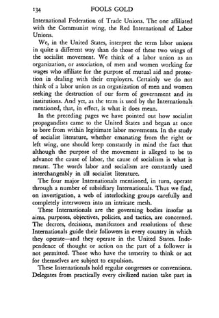 134 FOOLS GOLD
International Federation of Trade Unions . The one affiliated
with the Communist wing, the Red International of Labor
Unions.
We, in the United States, interpret the term labor unions
in quite a different way than do those of these two wings of
the socialist movement. We think of a labor union as an
organization, or association, of men and women working for
wages who affiliate for the purpose of mutual aid and protec-
tion in dealing with their employers. Certainly we do not
think of a labor union as an organization of men and women
seeking the destruction of our form of government and its
institutions. And yet, as the term is used by the Internationals_
mentioned, that, in effect, is what it does mean .
In the preceding pages we have pointed out how socialist
propagandists came to the United States and began at once
to bore from within legitimate labor movements . In the study
of socialist literature, whether emanating from the right or
left wing, one should keep constantly in mind the fact that
although the purpose of the movement is alleged to be to
advance the cause of labor, the cause of socialism is what is
meant. The words labor and socialism are constantly used
interchangeably in all socialist literature .
The four major Internationals mentioned, in turn, operate
through a number of subsidiary Internationals. Thus we find,
on investigation, a web of interlocking groups carefully and
completely interwoven into an intricate mesh .
These Internationals are the governing bodies insofar as
aims, purposes, objectives, policies, and tactics, are concerned .
The decrees, decisions, manifestoes and resolutions of these
Internationals guide their followers in every country in which
they operate-and they operate in the United States. Inde-
pendence of thought or action on the part of a follower is
not permitted . Those who have the temerity to think or act
for themselves are subject to expulsion .
These Internationals hold regular congresses or conventions .
Delegates from practically every civilized nation take part in
 