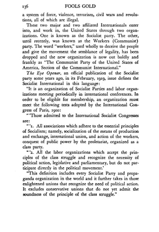 136 FOOLS GOLD
a system of force, violence, terrorism, civil wars and revolu-
tions, all of which are illegal.
These two major and two affiliated Internationals enter
into, and work in, the United States through two organ-
izations. One is known as the Socialist party . The other,
until recently, was known as the Workers (Communist)
party. The word "workers," used wholly to deceive the people
and give the movement the semblance of legality, has been
dropped and the new organization is now out boldly and
frankly as "The Communist Party of the United States of
America, Section of the Communist International."
The Eye Opener, an official publication of the Socialist
party some years ago, in its February, 1g1g, issue defines the
Socialist International in this language :
"It is an organization of Socialist Parties and labor organ-
izations meeting periodically in international conferences . In
order to be eligible for membership, an organization must
meet the following tests adopted by the International Con-
gress of Paris, igoo :
"'Those admitted to the International Socialist Congresses
are :
"I
1. All associations which adhere to the essential principles
of Socialism; namely, socialization of the means of production
and exchange, international union, and action of the workers,
conquest of public power by the proletariat, organized as a
class party.
.42. All the labor organizations which accept the prin-
ciples of the class struggle and recognize the necessity of
political action, legislative and parliamentary, but do not par-
ticipate directly in the political movement .'
"This definition includes every Socialist Party and propa-
ganda organization in the world and it further takes in those
enlightened unions that recognize the need of political action .
It excludes conservative unions that do not yet admit the
soundness of the principle of the class struggle ."
 