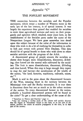APPENDIX "C"
Appendix "C"
THE POPULIST MOVEMENT
137
THE connection between the socialists and the Populist
movement, which swept a number of Western states in the
early '9os of the last century, is of special interest. It was
largely the experience then gained that enabled the socialists
to enter these agricultural sections and carry on their propa-
ganda and agitation which resulted, some years later, in the
establishment of the Socialist party under the name of the
Nonpartisan League. We have gone somewhat into detail
upon this subject because of the value of the information to
those who wish to do a bit of studying for themselves in order
to link past events with present New Dealism. This data
should be of special benefit to those who wish clews to relate
socialist activities with the program of the AAA.
A discontented group of people attracts the socialists as
cheese does hungry mice. Dissatisfaction, discontent, ill-feel-
ing, class hatred are the mental soils cultivated by the social-
ists. The fruit is more dissatisfaction, discontent, ill-feeling
and class hatred . When this crop is large enough they expect
to reap the real harvest-the socialization of the wealth of
the nation, "the land, factories, machinery, railroads, mines,
etc." 1
Much is said in the press about the discontented farmers
of the West, meaning those in the territory between the
Mississippi river and the Rocky mountains . It is true there
is discontent there but not as much as in the urban sections
of the nation. To every discontented farmer in the nation,
probably a hundred discontented persons will be found in
the cities? To get a clear understanding of the cause of dis-
1 "Socialism in Theory and Practice," page ii.
2 Any one making a careful study of the subject will quickly discover
that the degree of "discontent" found at any time, or in any part of the
nation, parallels the extent of socialist propaganda at the time, or in that
part of the country.
 