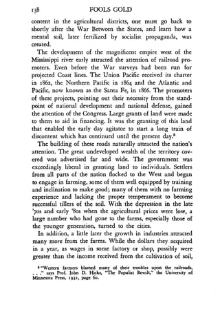 138
	
FOOLS GOLD
content in the agricultural districts, one must go back to
shortly after the War Between the States, and learn how a
mental soil, later fertilized by socialist propaganda, was
created.
The development of the magnificent empire west of the
Mississippi river early attracted the attention of railroad pro-
moters. Even before the War surveys had been run for
projected Coast lines . The Union Pacific received its charter
in 1862, the Northern Pacific in 1864 and the Atlantic and
Pacific, now known as the Santa Fe, in 1866 . The promoters
of these projects, pointing out their necessity from the stand-
point of national development and national defense, gained
the attention of the Congress . Large grants of land were made
to them to aid in financing. It was the granting of this land
that enabled the early day agitator to start a long train of
discontent which has continued until the present days
The building of these roads naturally attracted the nation's
attention. The great undeveloped wealth of the territory cov-
ered was advertised far and wide. The government was
exceedingly liberal in granting land to individuals . Settlers
from all parts of the nation flocked to the West and began
to engage in farming, some of them well equipped by training
and inclination to make good; many of them with no farming
experience and lacking the proper temperament to become
successful tillers of the soil. With the depression in the late
'7os and early '8os when the agricultural prices were low, a
large number who had gone to the farms, especially those of
the younger generation, turned to the cities.
In addition, a little later the growth in industries attracted
many more from the farms . While the dollars they acquired
in a year, as wages in some factory or shop, possibly were
greater than the income received from the cultivation of soil,
8 "Western farmers blamed many of their troubles upon the railroads,
." says Prof. John D. Hicks, "The Populist Revolt," the University of
Minnesota Press, 1931, page 6o .
 