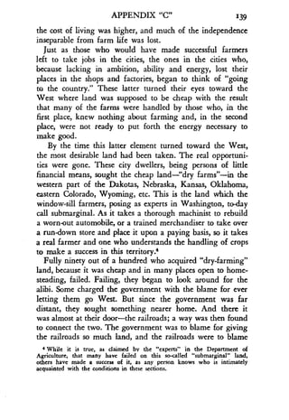 APPENDIX "C" 139
the cost of living was higher, and much of the independence
inseparable from farm life was lost.
Just as those who would have made successful farmers
left to take jobs in the cities, the ones in the cities who,
because lacking in ambition, ability and energy, lost their
places in the shops and factories, began to think of "going
to the country ." These latter turned their eyes toward the
West where land was supposed to be cheap with the result
that many of the farms were handled by those who, in the
first place, knew nothing about farming and, in the second
place, were not ready to put forth the energy necessary to
make good.
By the time this latter element turned toward the West,
the most desirable land had been taken . The real opportuni-
ties were gone. These city dwellers, being persons of little
financial means, sought the cheap land-"dry farms"-in the
western part of the Dakotas, Nebraska, Kansas, Oklahoma,
eastern Colorado, Wyoming, etc . This is the land which the
window-sill farmers, posing as experts in Washington, to-day
call submarginal . As it takes a thorough machinist to rebuild
a worn-out automobile, or a trained merchandiser to take over
a run-down store and place it upon a paying basis, so it takes
a real farmer and one who understands the handling of crops
to make a success in this territory?
Fully ninety out of a hundred who acquired "dry-farming"
land, because it was cheap and in many places open to home-
steading, failed . Failing, they began to look around for the
alibi. Some charged the government with the blame for ever
letting them go West. But since the government was far
distant, they sought something nearer home . And there it
was almost at their door-the railroads ; a way was then found
to connect the two. The government was to blame for giving
the railroads so much land, and the railroads were to blame
't While it is true, as claimed by the "experts" in the Department of
Agriculture, that many have failed on this so-called "submarginal" land,
others have made a success of it, as any person knows who is intimately
acquainted with the conditions in these sections .
 
