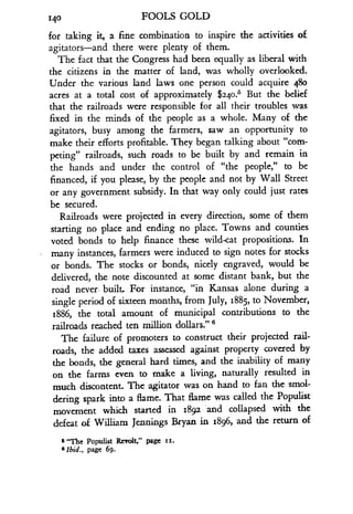 140
	
FOOLS GOLD
for taking it, a fine combination to inspire the activities of
agitators-and there were plenty of them .
The fact that the Congress had been equally as liberal with
the citizens in the matter of land, was wholly overlooked .
Under the various land laws one person could acquire 480
acres at a total cost of approximately $240.5 But the belief
that the railroads were responsible for all their troubles was
fixed in the minds of the people as a whole. Many of the
agitators, busy among the farmers, saw an opportunity to
make their efforts profitable. They began talking about "com-
peting" railroads, such roads to be built by and remain in
the hands and under the control of "the people," to be
financed, if you please, by the people and not by Wall Street
or any government subsidy . In that way only could just rates
be secured .
Railroads were projected in every direction, some of them
starting no place and ending no place. Towns and counties
voted bonds to help finance these wild-cat propositions . In
many instances, farmers were induced to sign notes for stocks
or bonds. The stocks or bonds, nicely engraved, would be
delivered, the note discounted at some distant bank, but the
road never. built. For instance, "in Kansas alone during a
single period of sixteen months, from July, 1885, to November,
1886, the total amount of municipal contributions to the
railroads reached ten million dollars." s
The failure of promoters to construct their projected rail-
roads, the added taxes assessed against property covered by
the bonds, the general hard times, and the inability of many
on the farms even to make a living, naturally resulted in
much discontent. The agitator was on hand to fan the smol-
dering spark into a flame. That flame was called the Populist
movement which started in 1892 and collapsed with the
defeat of William Jennings Bryan in 1896, and the return of
s "The Populist Revolt," page ii .
6 Ibid ., page 69 .
 