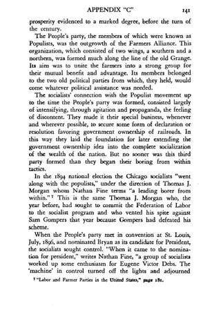 APPENDIX "C"
	
141
prosperity evidenced to a marked degree, before the turn of
the century.
The People's party, the members of which were known as
Populists, was the outgrowth of the Farmers Alliance . This
organization, which consisted of two wings, a southern and a
northern, was formed much along the line of the old Grange .
Its aim was to unite the farmers into a strong group for
their mutual benefit and advantage . Its members belonged
to the two old political parties from which, they held, would
come whatever political assistance was needed .
The socialists' connection with the Populist movement up
to the time the People's party was formed, consisted largely
of intensifying, through agitation and propaganda, the feeling
of discontent. They made it their special business, whenever
and wherever possible, to secure some form of declaration or
resolution favoring government ownership of railroads. In
this way they laid the foundation for later extending the
government ownership idea into the complete socialization
of the wealth of the nation . But no sooner was this third
party formed than they began their boring from within
tactics.
In the 1894 national election the Chicago socialists "went
along with the populists," under the direction of Thomas J .
Morgan whom Nathan Fine terms "a leading borer from
within."' This is the same Thomas J . Morgan who, the
year before, had sought to commit the Federation of Labor
to the socialist program and who vented his spite against
Sam Gompers that year because Gompers had defeated his
scheme.
When the People's party met in convention at St. Louis,
July, 1896, and nominated Bryan as its candidate for President,
the socialists sought control. "When it came to the nomina-
tion for president," writes Nathan Fine, "a group of socialists
worked up some enthusiasm for Eugene Victor Debs . The
`machine' in control turned off the lights and adjourned
7 "Labor and Farmer Parties in the United States," page sSt .
 