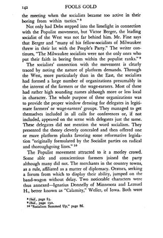 142
	
FOOLS GOLD
the meeting when the socialists became too active in their
boring from within tactics." 8
Not only had Debs stepped into the limelight in connection
with the Populist movement, but Victor Berger, the leading
socialist of the West was not far behind him . Mr. Fine says
that Berger and "many of his fellow-socialists of Milwaukee
threw in their lot with the People's Party." The writer con-
tinues, "The Milwaukee socialists were not the only ones who
put their faith in boring from within the populist ranks ." 9
The socialists' connection with the movement is clearly
traced by noting the nature of platform demands . Through
the West, more particularly than in the East, the socialists
had formed a large number of organizations presumably in
the interest of the farmers or the wage-earners. Most of these
had rather high sounding names although more or less local
in character. The whole purpose of these organizations was
to provide the proper window dressing for delegates in legiti-
mate farmers' or wage-earners' groups . They managed to get
themselves included in all calls for conferences or, if not
included, appeared on the scene with delegates just the same .
These delegates did not mention the word socialism. They
presented the theory cleverly concealed and then offered one
or more platform planks favoring some reformative legisla-
tion "originally formulated by the Socialist parties on radical
and thoroughgoing lines." to
The Populist movement attracted to it a motley crowd.
Some able and conscientious farmers joined the party
although many did not. The merchants in the country towns,
as a rule, affiliated as a matter of diplomacy . Orators, seeking
a forum from which to display their ability, jumped on the
band-wagon without delay . Two noticeable characters were
thus annexed-Ignatius Donnelly of Minnesota and Lemuel
H., better known as "Calamity," Weller, of Iowa . Both were
8 ibid., page 83.
s Ibid., page 192.
10 "Socialism Summed Up," page 86.
 