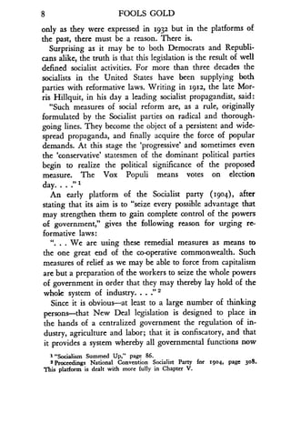 8
	
FOOLS GOLD
only as they were expressed in 1932 but in the platforms of
the past, there must be a reason . There is.
Surprising as it may be to both Democrats and Republi-
cans alike, the truth is that this legislation is the result of well
defined socialist activities . For more than three decades the
socialists in the United States have been supplying both
parties with reformative laws. Writing in 1912, the late Mor-
ris Hillquit, in his day a leading socialist propagandist, said :
"Such measures of social reform are, as a rule, originally
formulated by the Socialist parties on radical and thorough-
going lines. They become the object of a persistent and wide-
spread propaganda, and finally acquire the force of popular
demands. At this stage the `progressive' and sometimes even
the `conservative' statesmen of the dominant political parties
begin to realize the political significance of the proposed
measure. The Vox Populi means votes on election
day. . . ." 1
An early platform of the Socialist party (1904), after
stating that its aim is to "seize every possible advantage that
may strengthen them to gain complete control of the powers
of government," gives the following reason for urging re-
formative laws :
". . . We are using these remedial measures as means to
the one great end of the co-operative commonwealth. Such
measures of relief as we may be able to force from capitalism
are but a preparation of the workers to seize the whole powers
of government in order that they may thereby lay hold of the
whole system of industry. . . :' 2
Since it is obvious-at least to a large number of thinking
persons-that New Deal legislation is designed to place in
the hands of a centralized government the regulation of in-
dustry, agriculture and labor ; that it is confiscatory, and that
it provides a system whereby all governmental functions now
1 "Socialism Summed Up," page 86 .
2 Proceedings National Convention Socialist Party for 1904, page 308 .
This platform is dealt with more fully in Chapter V.
 