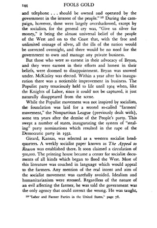 144
	
FOOLS GOLD
and telephone . . . should be owned and operated by the
government in the interest of the people." 13 During the cam-
paign, however, these were largely overshadowed, except by
the socialists, for the general cry was, "Give us silver for
money," it being the almost universal belief of the people
of the West and on to the Coast that, with the free and
unlimited coinage of silver, all the ills of the nation would
be corrected overnight, and there would be no need for the
government to own and manage any private business.
But those who were so earnest in their advocacy of Bryan,
and they were earnest in their efforts and honest in their
beliefs, were doomed to disappointment . Bryan was snowed
under. McKinley was elected. Within a year after his inaugu-
ration there was a noticeable improvement in business . The
Populist party tenaciously held to life until 1904 when, like
the Knights of Labor, since it could' not be captured, it just
naturally disappeared from the scene .
While the Populist movement was not inspired by socialists,
the foundation was laid for a second so-called "farmers'
movement," the Nonpartisan League (previously dealt with),
some ten years after the demise of the People's party . This
swept a number of states, inaugurating the system of "steal-
ing" party nominations which resulted in the rape of the
Democratic party in 1932 .
Girard, Kansas, was selected as a western socialist head-
quarters. A weekly socialist paper known as The Appeal to
Reason was established there . It soon claimed a circulation of
500,000. The printing house became a center for socialist docu-
ments of all kinds which began to flood the West . Most of
this literature was couched in language which would appeal
to the farmers. Any mention of the real intent and aim of
the socialist movement was carefully avoided . Idealism and
humanitarianism were stressed . Regardless of the nature of
an evil affecting the farmer, he was told the government was
the only agency that could correct the wrong . He was taught,
13 "Labor and Farmer Parties in the United States," page 78.
 