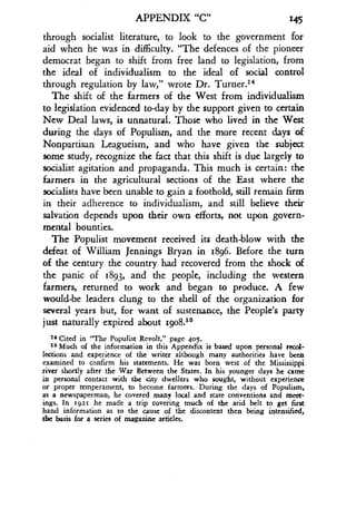 APPENDIX "C" 145
through socialist literature, to look to the government for
aid when he was in difficulty. "The defences of the pioneer
democrat began to shift from free land to legislation, from
the ideal of individualism to the ideal of social control
through regulation by law," wrote Dr . Turner.14
The shift of the farmers of the West from individualism
to legislation evidenced to-day by the support given to certain
New Deal laws, is unnatural . Those who lived in the West
during the days of Populism, and the more recent days of
Nonpartisan Leagueism, and who have given the subject
some study, recognize the fact that this shift is due largely to
socialist agitation and propaganda. This much is certain : the
farmers in the agricultural sections of the East where the
socialists have been unable to gain a foothold, still remain firm
in their adherence to individualism, and still believe their
salvation depends upon their own efforts, not upon govern-
mental bounties.
The Populist movement received its death-blow with the
defeat of William Jennings Bryan in 1896 . Before the turn
of the century the country had recovered from the shock of
the panic of 1893, and the people, including the western
farmers, returned to work and began to produce. A few
would-be leaders clung to the shell of the organization for
several years but, for want of sustenance, the People's party
just naturally expired about 19o8.15
I4 Cited in "The Populist Revolt," page 405.
25 Much of the information in this Appendix is based upon personal recol-
lections and experience of the writer although many authorities have been
examined to confirm his statements. He was born west of the Mississippi
river shortly after the War Between the States . In his younger days he came
in personal contact with the city dwellers who sought, without experience
or proper temperament, to become farmers . During the days of Populism,
as a newspaperman, he covered many local and state conventions and meet-
ings. In r921 he made a trip covering much of the arid belt to get first
hand information as to the cause of the discontent then being intensified,
the basis for a series of magazine articles.
 