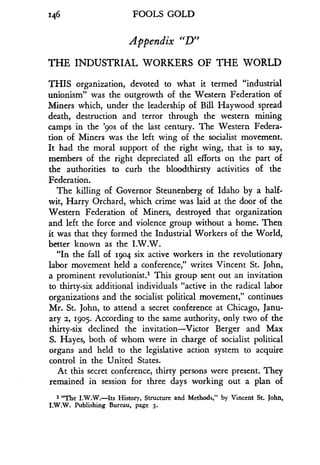 146 FOOLS GOLD
Appendix "D"
THE INDUSTRIAL WORKERS OF THE WORLD
THIS organization, devoted to what it termed "industrial
unionism" was the outgrowth of the Western Federation of
Miners which, under the leadership of Bill Haywood spread
death, destruction and terror through the western mining
camps in the '9os of the last century . The Western Federa-
tion of Miners was the left wing of the socialist movement .
It had the moral support of the right wing, that is to say,
members of the right depreciated all efforts on the part of
the authorities to curb the bloodthirsty activities of the
Federation.
The killing of Governor Steunenberg of Idaho by a half-
wit, Harry Orchard, which crime was laid at the door of the
Western Federation of Miners, destroyed that organization
and left the force and violence group without a home . Then
it was that they formed the Industrial Workers of the World,
better known as the I .W.W.
"In the fall of 1904 six active workers in the revolutionary
labor movement held a conference," writes Vincent St . John,
a prominent revolutionist .' This group sent out an invitation
to thirty-six additional individuals "active in the radical labor
organizations and the socialist political movement," continues
Mr. St. John, to attend a secret conference at Chicago, Janu-
ary 2, 1905. According to the same authority, only two of the
thirty-six declined the invitation-Victor Berger and Max
S. Hayes, both of whom were in charge of socialist political
organs and held to the legislative action system to acquire
control in the United States .
At this secret conference, thirty persons were present. They
remained in session for three days working out a plan of
1 "The I .W.W.-Its History, Structure and Methods," by Vincent St . John,
I.W.W. Publishing Bureau, page 3.
 