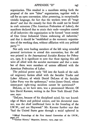 APPENDIX "D"
	
147
organization. This resulted in a manifesto setting forth the
proposal of the new "labor" organization, together with a
call for an open convention. After presenting, in exceptionally
vitriolic language, the fact that the workers were all "wage
slaves" and that the remedy for their ills could not be found
in craft unionism (The American Federation of Labor), the
manifesto declared that to attain their ends-complete control
of all industries-the organization to be formed "must consist
of One Great Industrial Union embracing all industries,"
and that it should be "established as the economic organiza-
tion of the working class, without affiliation with any political
party." 2
Not only were leading members of the left wing extended
personal invitations to attend this convention, but the call
was printed in the International Socialist Review for Febru-
ary, i9o5. It is significant to note that those signing this call
were all allied with the socialist movement and that a num-
ber of them were members of unions affiliated with the
American Federation of Labor.
The political power early "fell into the hands of the radi-
cal migratory faction allied with the Socialist Trades and
Labor Alliance, of which Daniel DeLeon of the Socialist
Labor Party was the spokesman," writes James Oneal, whose
simon-pure right-wing socialism cannot be questioned .3
DeLeon, as we have seen, was a pronounced Marxist . Of
him David Karsner, writing in the New York Herald Trib-
une, says:
"DeLeon, because of his disciplined mind, his vast knowl-
edge of Marx and political science, and his dictatorial man-
ner, was the chief intellectual force in the founding of the
I.W.W., and not Haywood ." Mr. Karsner further says that
"had the United States gone through a social upheaval in
a Ofcial Proceedings of the First Annual Convention of the LW.W.,
Pages 5-6.
3 "Current History," Magazine, January, 1925, page 53!.
 