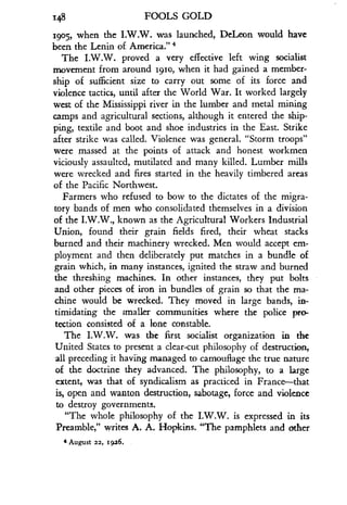 i48
	
FOOLS GOLD
r9o5, when the I.W.W. was launched, DeLeon would have
been the Lenin of America." 4
The I.W.W. proved a very effective left wing socialist
movement from around i9io, when it had gained a member-
ship of sufficient size to carry out some of its force and
violence tactics, until after the World War. It worked largely
west of the Mississippi river in the lumber and metal mining
camps and agricultural sections, although it entered the ship-
ping, textile and boot and shoe industries in the East. Strike
after strike was called. Violence was general . "Storm troops"
were massed at the points of attack and honest workmen
viciously assaulted, mutilated and many killed . Lumber mills
were wrecked and fires started in the heavily timbered areas
of the Pacific Northwest .
Farmers who refused to bow to the dictates of the migra-
tory bands of men who consolidated themselves in a division
of the I.W.W., known as the Agricultural Workers Industrial
Union, found their grain fields fired, their wheat stacks
burned and their machinery wrecked . Men would accept em-
ployment and then deliberately put matches in a bundle of
grain which, in many instances, ignited the straw and burned
the threshing machines. In other instances, they put bolts
and other pieces of iron in bundles of grain so that the ma-
chine would be wrecked . They moved in large bands, in-
timidating the smaller communities where the police pro-
tection consisted of a lone constable.
The I.W.W. was the first socialist organization in the
United States to present a clear-cut philosophy of destruction,
all preceding it having managed to camouflage the true nature
of the doctrine they advanced . The philosophy, to a large
extent, was that of syndicalism as practiced in France-that
is, open and wanton destruction, sabotage, force and violence
to destroy governments.
"The whole philosophy of the I .W.W. is expressed in its
Preamble," writes A. A. Hopkins. "The pamphlets and other
4 August 22, i9a6.
 