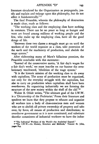 APPENDIX "D" 149
literature circulated by the Organization as propaganda, jus-
tify and explain and enlarge upon this philosophy, but do not
affect it fundamentally." s
The final Preamble, wherein the philosophy of destruction
is made clear, reads as follows :
"The working class and the employing class have nothing
in common. There can be no peace so long as hunger and
want are found among millions of working people and the
few, who make up the employing class, have all the good
things of life.
"Between these two classes a struggle must go on until the
workers of the world organize as a class, take possession of
the earth and the machinery of production, and abolish the
wage system."
After elaborating many of Marx's fallacious premises, the
Preamble concludes with this statement :
"Instead of the conservative motto, 'A fair day's wages for
a fair day's work,' we must inscribe on our banner the revo-
lutionary watchword, `Abolition of the wage system .'
"It is the historic mission of the working class to do away
with capitalism. The army of production must be organized,
not only for the everyday struggle with the capitalists, but
also to carry on production when capitalism shall have -been
overthrown. By organizing industrially we are forming the
structure of the new society within the shell of the old ." s
Walter B. Odale writes, "The ultimate goal of the I .W.W.
is a `Dictatorship of the Proletariat.' From their literature and
speakers we learn that they propose to educate and organize
all workers into a body of class-conscious men and women
who are to abolish all private ownership of property and take
over, by force, all means of production and distribution ; to
overthrow government as it is now constituted, and substitute
therefor committees of industrial workers-to have the indus-
s "The Industrial Workers of the World-An Analytical Exposf"
s "The I.W.W.-Its History, Structure and Methods," Vincent St . John,
pages 8-9.
 