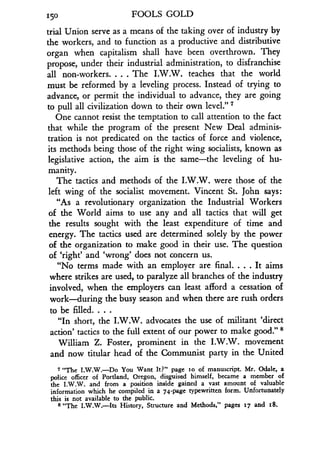 150
	
FOOLS GOLD
trial Union serve as a means of the taking over of industry by
the workers, and to function as a productive and distributive
organ when capitalism shall have been overthrown . They
propose, under their industrial administration, to disfranchise
all non-workers. . . . The I.W.W. teaches that the world
must be reformed by a leveling process. Instead of trying to
advance, or permit the individual to advance, they are going
to pull all civilization down to their own level." 7
One cannot resist the temptation to call attention to the fact
that while the program of the present New Deal adminis-
tration is not predicated on the tactics of force and violence,
its methods being those of the right wing socialists, known as
legislative action, the aim is the same-the leveling of hu-
manity.
The tactics and methods of the I .W.W. were those of the
left wing of the socialist movement. Vincent St. John says :
"As a revolutionary organization the Industrial Workers
of the World aims to use any and all tactics that will get
the results sought with the least expenditure of time and
energy. The tactics used are determined solely by the power
of the organization to make good in their use . The question
of `right' and `wrong' does not concern us .
"No terms made with an employer are final . . . . It aims
where strikes are used, to paralyze all branches of the industry
involved, when the employers can least afford a cessation of
work-during the busy season and when there are rush orders
to be filled . . . .
"In short, the I .W.W. advocates the use of militant `direct
action' tactics to the full extent of our power to make good ." 8
William Z. Foster, prominent in the I .W.W. movement
and now titular head of the Communist party in the United
7 "The I .W.W.-Do You Want It?" page so of manuscript . Mr. Odale, a
police officer of Portland, Oregon, disguised himself, became a member of
the I.W.W. and from a position inside gained a vast amount of valuable
information which he compiled in a 74-page typewritten form . Unfortunately
this is not available to the public.
s "The I.W.W.-Its History, Structure and Methods," pages 17 and t8.
 