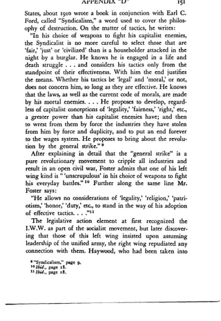 AYYY.NVUlA _V-
	
151
States, about 1910 wrote a book in conjunction with Earl C .
Ford, called "Syndicalism," a word used to cover the philos-
ophy of destruction . On the matter of tactics, he writes :
"In his choice of weapons to fight his capitalist enemies,
the Syndicalist is no more careful to select those that are
`fair,' `just' or `civilized' than is a householder attacked in the
night by a burglar . He knows he is engaged in a life and
death struggle . . . and considers his tactics only from the
standpoint of their effectiveness . With him the end justifies
the means. Whether his tactics be `legal' and `moral,' or not,
does not concern him, so long as they are effective. He knows
that the laws, as well as the current code of morals, are made
by his mortal enemies. . . . He proposes to develop, regard-
less of capitalist conceptions of `legality,' `fairness,' `right,' etc .,
a greater power than his capitalist enemies have ; and then
to wrest from them by force the industries they have stolen
from him by force and duplicity, and to put an end forever
to the wages system. He proposes to bring about the revolu-
tion by the general strike." 0
After explaining in detail that the "general strike" is a
pure revolutionary movement to cripple all industries and
result in an open civil war, Foster admits that one of his left
wing kind is "'unscrupulous' in his choice of weapons to fight
his everyday battles ." 10 Further along the same line Mr .
Foster says:
"He allows no considerations of `legality,' `religion,' 'patri-
otism,' `honor,' `duty,' etc., to stand in the way of his adoption
of effective tactics. . . ."
The legislative action element at first recognized the
I.W.W. as part of the socialist movement, but later discover-
ing that those of this left wing insisted upon assuming
leadership of the unified army, the right wing repudiated any
connection with them. Haywood, who had been taken into
e"Syndicalism,' page 9.
10 Ibid., page 18.
11 1bid., page 18.
 