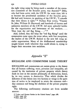152
	
FOOLS GOLD
the right wing camp by being made a member of the execu-
tive committee of the Socialist party, was deposed ." Debs,
who had been active with the I .W.W. for some time, left it
to become the presidential candidate of the Socialist party .
He had said, however, in speaking of the I .W.W., "I concede
that their theory is right." 13 Nathan Fine writes, "Vincent
St. John, William D. Haywood, and hundreds of known and
unknown members of the I.W.W. led some splendid battles
for the organization and betterment of the workers . . . .
They kept the red flag flying. . . :' 14
And, indeed, they did keep the "red flag flying" until the
communists came upon the scene when, with few exceptions,
the leaders of the I .W.W. flocked to the new left wing so-
cialist organization. Many of the disillusioned membership
sought honest work wherever they could obtain it, trying to
forget their excursion into socialism .
Appendix "E"
SOCIALISM AND COMMUNISM SAME THEORY
SOCIALISM and communism are names given to the theory
that all human suffering, want, privation and inequality, are
caused by the institution of private property which theory
finds its root in the ancient philosophy of destruction, hence,
by its very nature, is destructive. That which divides the
followers of this theory into two factions or wings is the ques-
tion of tactics to be employed to attain the common end-
that common end being the abolition of the private property
right.
The following confirmatory citations are from socialist
sources
12 "Labor and Farmer Parties in the United States," page 288.
1s Ibid., page 282.
14 Ibid., page 281.
 