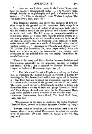APPENDIX "E" 153
". . . there are two Socialist parties in the United States, aside
from the Workers' (Communist) Party. . . . The Workers' Party,
though Socialist in its philosophy and goal, is Communist in its
tactics. . . ." (What Is Socialism?, Jessie Wallace Hughan, The
Vanguard Press, 1928, page 161 .)
"The foregoing analysis thus shows the existence of two dis-
tinct wings in the general socialist movement . Both wings have
as their ideal some form of industrial democracy; both believe
that the workers should use both political and industrial weapons
to attain their ends . The left wing, or communist-socialist or
communist group, as it calls itself, regards politics merely as a
means of propaganda, scorns the immediate demands in the social-
ist platform, expects that the transition from capitalist to prole-
tarian control will come as a result of industrial rather than of
political action. . . ." (Socialism in Thought and Action, Harry
W. Laidler, The Macmillan Co ., 1927, pages 168-9.) Since this
book was written in 1927 the communists have become more
prominent on the political field and are urging "immediate de-
mands. "-Author.
"There is the sharp and bitter division between Socialists and
Communists, principally on the important question of method
and tactics ." (Why I Am a Socialist, by Norman Thomas, The
League for Industrial Democracy, 1930, page 7 .)
". . . Karl Marx and Frederick Engels were taking the leader-
ship in organizing the modern Socialist movement in Europe by
founding the First International which was organized in London
in 1864. They had also founded the Communist League in 1 847
as a secret society because of the general reaction of that period .
They chose to call themselves Communists in order to distinguish
themselves from a variety of sects and groups known as 'Social-
ists.' They sharply defined their views in the Communist Mani-
festo which became a classic statement of the Socialist view. . . ."
(American Communism, James Oneal, The Rand Book Store,
1927, page 112.)
"Communism is the same as socialism, but better English ."
(Bernard Shaw, quoted in London Spectator, October 24, 1925-)
"Between complete socialism and communism there is no dif-
ference whatever in my mind . Communism is in fact the comple-
ment of socialism ." (William Morris in Fabian Tract No. 113,
page 11.)
 
