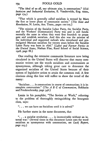 154
	
FOOLS GOLD
"The ideal of us all, our ultimate aim, is communism ." (Col-
lectivism and Industrial Evolution, E. Vandervelde, Eng. trans.,
Page 174.)
"That which is generally called socialism is termed by Marx
the first or lower phase of communist society ." (The State and
Revolution, N. Lenin, Am. Trans., pages 100-105.)
"The mission of the Socialist Labor Party, the Socialist Party,
and the Workers' (Communist) Party was and is still funda-
mentally the same as when they were first founded : to propa-
gate and establish socialism . And this also was the mission of
the individual and organized radicals who introduced and pro-
mulgated Marxian socialism for twenty years before the Socialist
Labor Party was born in 1876." (Labor and Farmer Parties in
the United States, Nathan Fine, Rand School of Social Science,
1.928, page 88.)
One reading the extensive communist literature now being
circulated in the United States will discover that many com-
munist writers use the words socialism and communism as
synonymous, although taking great care to denounce the
organized socialists of the United States because of their
system of legislative action to attain the common end . A few
citations along this line will suffice to show the trend of the
many
"Socialism . . . is communism in course of construction ; it is in-
complete communism ." (The A B C of Communism, Bukharin
and Preobrazhensky, page 346.)
Lenin in his pamphlet, "The Soviets at Work," referring
to the problem of thoroughly extinguishing the bourgeois
class, says :
". . . we can have no Socialism until it is solved."
He further states in the same document, that
". . a socialist revolution . . . is inconceivable without an in-
ternal war." (Several times in this document Lenin uses the word
socialism as synonymous with communism, see Lusk Report,
page 223.)
 