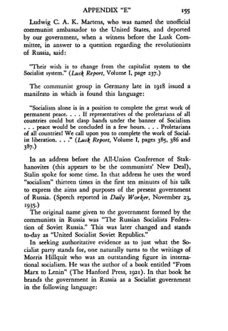 APPENDIX "E" 1155
Ludwig C. A. K. Martens, who was named the unofficial
communist ambassador to the United States, and deported
by our government, when a witness before the Lusk Com-
mittee, in answer to a question regarding the revolutionists
of Russia, said :
"Their wish is to change from the capitalist system to the
Socialist system ." (Lusk Report, Volume I, page 237.)
The communist group in Germany late in 1918 issued a
manifesto in which is found this language :
"Socialism alone is in a position to complete the great work of
permanent peace. . . . If representatives of the proletarians of all
countries could but clasp hands under the banner of Socialism
. peace would be concluded in a few hours. . . . Proletarians
of all countries( We call upon you to complete the work of Social-
ist liberation. . . ." (Lusk Report, Volume I, pages 385, 386 and
387.)
In an address before the All-Union Conference of Stak-
hanovites (this appears to be the communists' New Deal),
Stalin spoke for some time . In that address he uses the word
"socialism" thirteen times in the first ten minutes of his talk
to express the aims and purposes of the present government
of Russia. (Speech reported in Daily Worker, November 23,
1935.)
The original name given to the government formed by the
communists in Russia was "The Russian Socialists Federa-
tion of Soviet Russia ." This was later changed and stands
today as "United Socialist Soviet Republics ."
In seeking authoritative evidence as to just what the So-
cialist party stands for, one naturally turns to the writings of
Morris Hiliquit who was an outstanding figure in interna-
tional socialism. He was the author of a book entitled "From
Marx to Lenin" (The Hanford Press, 1921) . In that book he
brands the government in Russia as a Socialist government
in the following language :
 