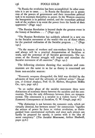 156
	
FOOLS GOLD
"In Russia the revolution has been accomplished . In other coun-
tries it is yet to come. . . . In Russia the Socialists are in posses-
sion of the powers of government and their immediate political
task is to maintain themselves in power. In the Western countries
the bourgeoisie is in political control, and the immediate political
task of the workers is to wrest the power from the hands of their
opponents." (Page 129.)
"The Russian Revolution is beyond doubt the greatest event in
the history of Socialism. . . ." (Page 139.)
"The Russian Revolution has suddenly ushered in a new era
in the Socialist movement of the world-the era of direct efforts
for the practical realization of the Socialist program. . . ." (Page
140-)
"To the masses of workers and non-workers Soviet Russia is
and always will be a practical demonstration of Socialism at
work, and the prototype of all Socialist governments . The suc-
cesses of the Russian struggle will inspire and stimulate the
Socialist movement of all countries ." (Page 141 .)
The following citations showing that socialism and com-
munism are the same in so far as theory is concerned are
from non-socialist sources
"Economic weapons disregarded, the field was divided by the
advocates of force and the advocates of political action ." (Social-
ism, A Critical Analysis, Prof. 0. D. Skelton, Houghton Mifflin
Co., 1911, page 256.)
"In an earlier phase of the socialist movement there were
distinctions of economic theory between the socialists and the com-
munists. To-day the only differences between them are tempera-
mental. The communist is a socialist in a violent hurry ." (The
Economic Consequences of Socialism, G. W. Gough, page 26.)
"The distinction is not between the economic ends, which are
virtually identical, but between means" for communism "signifies
the seizure of power by force or violent revolution, as distin-
guished from constitutional methods; and since such seizure can
hardly be prepared for openly, it carries with it the idea of
secret conspiracy ." (The Socialist Movement, Arthur Shadwell,
pages 95-6.)
 