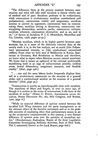 APPENDIX "E" 157
"The difference, then, at the present moment between com-
munism and what still calls itself socialism is almost wholly one
of method and of pace . Socialism professes to be evolutionary,
while communism is revolutionary; socialism constitutional and
parliamentary, communism violent and sanguinary ; socialism
anxious to convert its opponents, communism bent on extermi-
nating them; socialism aiming at democracy, communism con-
templating dictatorship ; socialism pacific, communism militant ;
socialism reformist, communism destructive; and so on, and so
on." (A Survey of Socialism, F. J. C. Hearnshaw, Macmillan and
Co., London, 1928, pages 91-92.)
"Marxian socialism, which in its higher powers becomes com-
munism, has in it more of the definitely criminal than of the
merely mad: it is, in the last analysis, not so much (like Fabian-
ism) systematised insanity, as (like syndicalism) rationalised
robbery. From what we have seen of Bolshevism in Russia, Spar-
tacism in Germany, Red Revolution in Mexico and elsewhere,
we know what to expect when Marxism secures control anywhere .
We know that it means an upheaval of the criminal underworld,
manifesting itself in an orgy of indiscriminate plunder, reckless
arson, bestial debauchery, sanguinary massacre, and fiendish
cruelty." (Ibid., page 426.)
". . . one and the same labour leader frequently displays him-
self as a revolutionary communist on the occasion of a general
strike, and a constitutional socialist on the occasion of a general
election." (Ibid., page 92.)
"Communism is merely an interchangeable term with socialism .
The manifesto of Marx and Engels, of over 70 years ago, al-
though it is written in the terms of communism, is the basis of the
socialism of to-day." (Rome G . Brown, Americanism versus So-
cialism, Senate Document No. 260, 66th Congress, 2nd Session,
1920, page 6.)
"While no material difference of opinion existed between the
so-called Left Wing elements and the party management as to
the ultimate object of the Socialist movement and as to the prob-
able necessity of employing other than parliamentary means to set
up the co-operative commonwealth in this country, a very distinct
difference of opinion arose over the question of immediate tac-
tics." (Revolutionary Radicalism, Report of the Joint Legislative
Committee Investigating Seditious Activities, State of New York,
Vol. I, commonly known as the Lusk Report, page 676.)
 