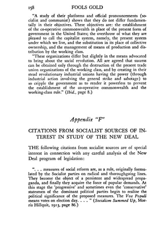 158
	
FOOLS GOLD
"A study of their platforms and official pronouncements (so-
cialist and communist) shows that they do not differ fundamen-
tally in their objectives . These objectives are : the establishment
of the co-operative commonwealth in place of the present form of
government in the United States ; the overthrow of what they are
pleased to call the capitalist system, namely, the present system
under which we live, and the substitution in its place of collective
ownership, and the management of means of production and dis-
tribution by the working class.
"These organizations differ but slightly in the means advocated
to bring about the social revolution. All are agreed that success
can be obtained only through the destruction of the present trade
union organizations of the working class, and by creating in their
stead revolutionary industrial unions having the power (through
industrial action involving the general strike and sabotage) to
so cripple the government as to render it powerless to prevent
the establishment of the co-operative commonwealth and the
working-lass rule." (Ibid., page 8.)
Appendix "F"
CITATIONS FROM SOCIALIST SOURCES OF IN-
TEREST IN STUDY OF THE NEW DEAL
THE following citations from socialist sources are of special
interest in connection with any careful analysis of the New
Deal program of legislation:
". . . measures of social reform are, as a rule, originally formu-
lated by the Socialist parties on radical and thoroughgoing lines .
They become the object of a persistent and widespread propa-
ganda, and finally they acquire the force of popular demands. At
this stage the `progressive' and sometimes even the `conservative'
statesmen of the dominant political parties begin to realize the
political significance of the proposed measures . The Vox Populi
means votes on election day	(Socialism Summed Up, Mor-
ris Hillquit, 1913, page 86.)
 