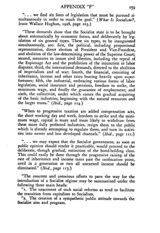 APPENDIX "F" 159
" . . we find six lines of legislation that must be pursued si-
multaneously in order to reach the goal ." (What Is Socialism?,
Jessie Wallace Hughan, 1928, page 103.)
"These demands show that the Socialist state is to be brought
about automatically by economic forces, and deliberately by leg-
islation of six general types . These six types, to be inaugurated
simultaneously, are : first, the political, including proportional
representation, direct election of President and Vice-President,
and abolition of the law-determining power of the Supreme Court;
second, measures to insure civil liberties, including the repeal of
the Espionage Act and the prohibition of the injunction in labor
disputes; third, the international demands, directed to the abolition
of imperialism and of war; fourth, the financial, consisting of
inheritance, income and other taxes bearing heavily upon super-
fortunes; fifth, the industrial, embracing various forms of labor
legislation, social insurance and pensions, freedom to strike, the
minimum wage, and finally the guarantee of employment ; and
sixth, the collectivist, under which comes the gradual acquiring
of the basic industries, beginning with the natural resources and
the larger trusts ." (Ibid., page 114.)
"When to progressive taxation are added compensation acts,
the short working day and week, freedom to strike and the mini-
mum wage, capital is more and more likely to withdraw from
these more fully perfected industries, resign them to the public
which is already attempting to regulate them, and turn its activi-
ties into newer and less developed channels ." (Ibid., page iii.)
. we may expect that the Socialist government, as soon as
public opinion should render it practicable, would proceed to the
deliberate, though gradual, extinction of the bond-holding class .
This could easily be done through the progressive raising of the
rate of inheritance and income taxes past the confiscation point,
until in a generation or two all unearned income should be
eliminated ." (Ibid., page 113.)
"The concrete and conscious efforts to pave the way for the
introduction of a Socialist regime may be summarized under the
following three main heads :
"i. The enactment of such social reforms as tend to facilitate
the transition from capitalism to Socialism .
"2. The creation of a sympathetic public attitude towards the
Socialist aim and program.
 