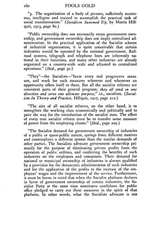 i6o
	
FOOLS GOLD
"3. The organization of a body of persons, sufficiently numer-
ous, intelligent and trained to accomplish the practical task of
social transformation." (Socialism Summed Up, by Morris Hill-
quit, 1913, page 8o.)
"Public ownership does not necessarily mean government own-
ership, and government ownership does not imply centralized ad-
ministration. In the practical application of the Socialist scheme
of industrial organization, it is quite conceivable that certain
industries would be operated by the national government . Rail-
road systems, telegraph and telephone lines are inherently na-
tional in their functions, and many other industries are already
organized on a country-wide scale and adjusted to centralized
operations." (Ibid., page 30.)
"They"-the Socialists-"favor every real progressive meas-
ure, and work for such measures wherever and whenever an
opportunity offers itself to them . But all the socialist reforms are
consistent parts of their general program ; they all tend in one
direction and serve one ultimate purpose," i.e., socialism . (Social-
ism In Theory and Practice, Hillquit, 1917, page 212.)
"The aim of all socialist reforms, on the other hand, is to
strengthen the working class economically and politically and to
pave the way for the introduction of the socialist state. The effect
of every true socialist reform must be to transfer some measure
of power from the employing classes." (Ibid., page 209.)
"The Socialist demand for government ownership of industries
of a public or quasi-public nature, springs from different motives
and contemplates a different system than the similar demands of
other parties . The Socialists advocate government ownership pri-
marily for the purpose of eliminating private profits from the
operation of public utilities, and conferring the benefits of such
industries on the employees and consumers . Their demand for
national or municipal ownership of industries is always qualified
by a provision for the democratic administration of such industries
and for the application of the profits to the increase of the em-
ployees' wages and the improvement of the service . Furthermore,
it must be borne in mind that when the Socialist platform declares
in favor of government ownership of certain industries, the So-
cialist Party at the same time nominates candidates for public
office pledged to carry out these measures in the spirit of that
platform. In other words, what the Socialists advocate is not
 
