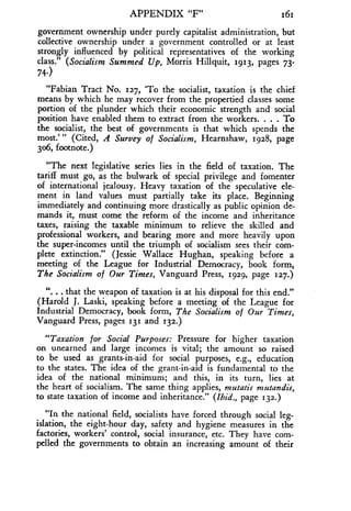 APPENDIX "F"
	
161
government ownership under purely capitalist administration, but
collective ownership under a government controlled or at least
strongly influenced by political representatives of the working
class." (Socialism Summed Up, Morris Hillquit, 1913, pages 73-
74-)
"Fabian Tract No. 127, `To the socialist, taxation is the chief
means by which he may recover from the propertied classes some
portion of the plunder which their economic strength and social
position have enabled them to extract from the workers . . . . To
the socialist, the best of governments is that which spends the
most: " (Cited, A Survey of Socialism, Hearnshaw, 1928, page
306, footnote.)
"The next legislative series lies in the field of taxation . The
tariff must go, as the bulwark of special privilege and fomenter
of international jealousy . Heavy taxation of the speculative ele-
ment in land values must partially take its place . Beginning
immediately and continuing more drastically as public opinion de-
mands it, must come the reform of the income and inheritance
taxes, raising the taxable minimum to relieve the skilled and
professional workers, and bearing more and more heavily upon
the super-incomes until the triumph of socialism sees their com-
plete extinction ." (Jessie Wallace Hughan, speaking before a
meeting of the League for Industrial Democracy, book form,
The Socialism of Our Times, Vanguard Press, 1929, page 127 .)
". . . that the weapon of taxation is at his disposal for this end ."
(Harold J. Laski, speaking before a meeting of the League for
Industrial Democracy, book form, The Socialism of Our Times,
Vanguard Press, pages 131 and 132 .)
"Taxation for Social Purposes : Pressure for higher taxation
on unearned and large incomes is vital ; the amount so raised
to be used as grants-in-aid for social purposes, e.g., education
to the states. The idea of the grant-in-aid is fundamental to the
idea of the national minimum; and this, in its turn, lies at
the heart of socialism . The same thing applies, mutatis mutandis,
to state taxation of income and inheritance ." (Ibid., page 132.)
"In the national field, socialists have forced through social leg-
islation, the eight-hour day, safety and hygiene measures in the
factories, workers' control, social insurance, etc. They have com-
pelled the governments to obtain an increasing amount of their
 