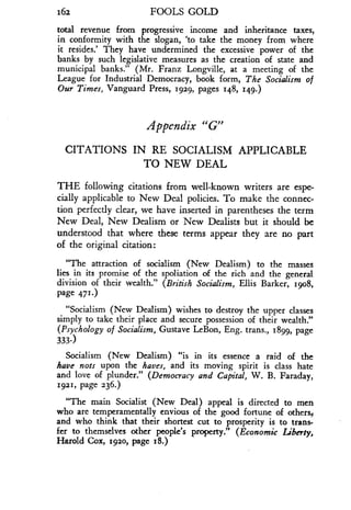 162
	
FOOLS GOLD
total revenue from progressive income and inheritance taxes,
in conformity with the slogan, `to take the money from where
it resides.' They have undermined the excessive power of the
banks by such legislative measures as the creation of state and
municipal banks." (Mr. Franz Longville, at a meeting of the
League for Industrial Democracy, book form, The Socialism of
Our Times, Vanguard Press, 1929, pages 148, 149.)
Appendix "G"
CITATIONS IN RE SOCIALISM APPLICABLE
TO NEW DEAL
THE following citations from well-known writers are espe-
cially applicable to New Deal policies . To make the connec-
tion perfectly clear, we have inserted in parentheses the term
New Deal, New Dealism or New Dealists but it should be
understood that where these terms appear they are no part
of the original citation :
"The attraction of socialism (New Dealism) to the masses
lies in its promise of the spoliation of the rich and the general
division of their wealth." (British Socialism, Ellis Barker, 1908,
page 471 .)
"Socialism (New Dealism) wishes to destroy the upper classes
simply to take their place and secure possession of their wealth ."
(Psychology of Socialism, Gustave LeBon, Eng . trans., 1899, page
333-)
Socialism (New Dealism) "is in its essence a raid of the
have nots upon the haves, and its moving spirit is class hate
and love of plunder." (Democracy and Capital, W . B. Faraday,
1921, page 236.)
"The main Socialist (New Deal) appeal is directed to men
who are temperamentally envious of the good fortune of others,,
and who think that their shortest cut to prosperity is to trans-
fer to themselves other people's property ." (Economic Liberty,
Harold Cox, 1920, page 18.)
 