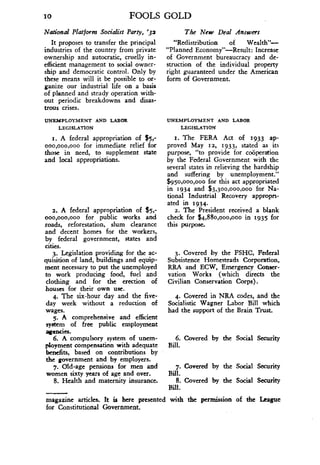 10
	
FOOLS GOLD
National Platform Socialist Party, '32
It proposes to transfer the principal
industries of the country from private
ownership and autocratic, cruelly in-
efficient management to social owner-
ship and democratic control. Only by
these means will it be possible to or-
ganize our industrial life on a basis
of planned and steady operation with-
out periodic breakdowns and disas-
trous crises .
UNEMPLOYMENT AND LABOR
LEGISLATION
i . A federal appropriation of $5 ;
ooo,ooo,ooo for immediate relief for
those in need, to supplement state
and local appropriations.
2. A federal appropriation of $5;
ooo,ooo,ooo for public works and
roads, reforestation, slum clearance
and decent homes for the workers,
by federal government, states and
cities.
3. Legislation providing for the ac-
quisition of land, buildings and equip-
ment necessary to put the unemployed
to work producing food, fuel and
clothing and for the erection of
houses for their own use.
4. The six-hour day and the five-
day week without a reduction of
wages .
5. A comprehensive and efficient
system of free public employment
agencies .
6. A compulsory system of unem-
ployment compensation with adequate
benefits, based on contributions by
the government and by employers .
7. Old-age pensions for men and
women sixty years of age and over .
8. Health and maternity insurance .
The New Deal Answers
"Redistribution of Wealth"-
"Planned Economy"-Result: Increase
of Government bureaucracy and de-
struction of the individual property
right guaranteed under the American
form of Government.
UNEMPLOYMENT AND LABOR
LEGISLATION
i. The FERA Act of 1933 ap-
proved May 12, 1933, stated as its
purpose, "to provide for cooperation
by the Federal Government with the
several states in relieving the hardship
and suffering by unemployment."
$950,000,000 for this act appropriated
in 1934 and $3,300,000,000 for Na-
tional Industrial Recovery appropri-
ated in 1934.
2. The President received a blank
check for $4,880,000,000 in 1935 for
this purpose.
3. Covered by the FSHC, Federal
Subsistence Homesteads Corporation,
RRA and ECW, Emergency Conser-
vation Works (which directs the
Civilian Conservation Corps) .
4. Covered in NRA codes, and the
Socialistic Wagner Labor Bill which
had the support of the Brain Trust.
6. Covered by the Social Security
Bill.
7. Covered by the Social Security
Bill.
8. Covered by the Social Security
Bill.
magazine articles . It is here presented with the permission of the League
for Constitutional Government .
 