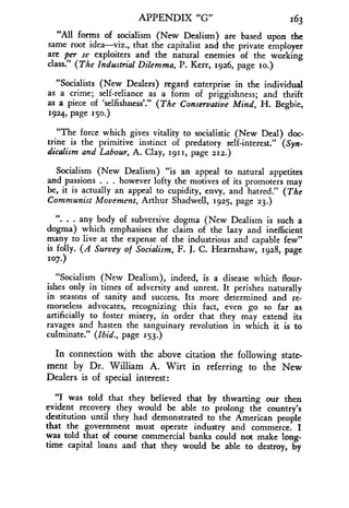 APPENDIX "G"
	
163
"All forms of socialism (New Dealism) are based upon the
same root idea-viz., that the capitalist and the private employer
are per se exploiters and the natural enemies of the working
class." (The Industrial Dilemma, P. Kerr, 1926, page so.)
"Socialists (New Dealers) regard enterprise in the individual
as a crime; self-reliance as a form of priggishness ; and thrift
as a piece of 'selfishness' ." (The Conservative Mind, H. Begbie,
1924, page 150.)
"The force which gives vitality to socialistic (New Deal) doc-
trine is the primitive instinct of predatory self-interest ." (Syn-
dicalism and Labour, A. Clay, 1911, page 212.)
Socialism (New Dealism) "is an appeal to natural appetites
and passions . . . however lofty the motives of its promoters may
be, it is actually an appeal to cupidity, envy, and hatred ." (The
Communist Movement, Arthur Shadwell, 1925, page 23.)
" . any body of subversive dogma (New Dealism is such a
dogma) which emphasises the claim of the lazy and inefficient
many to live at the expense of the industrious and capable few"
is folly. (A Survey of Socialism, F. J. C. Hearnshaw, 1928, page
107.)
"Socialism (New Dealism), indeed, is a disease which flour-
ishes only in times of adversity and unrest . It perishes naturally
in seasons of sanity and success. Its more determined and re-
morseless advocates, recognizing this fact, even go so far as
artificially to foster misery, in order that they may extend its
ravages and hasten the sanguinary revolution in which it is to
culminate." (Ibid., page 153.)
In connection with the above citation the following state-
ment by Dr . William A . Wirt in referring to the New
Dealers is of special interest :
"I was told that they believed that by thwarting our then
evident recovery they would be able to prolong the country's
destitution until they had demonstrated to the American people
that the government must operate industry and commerce . I
was told that of course commercial banks could not make long-
time capital loans and that they would be able to destroy, by
 
