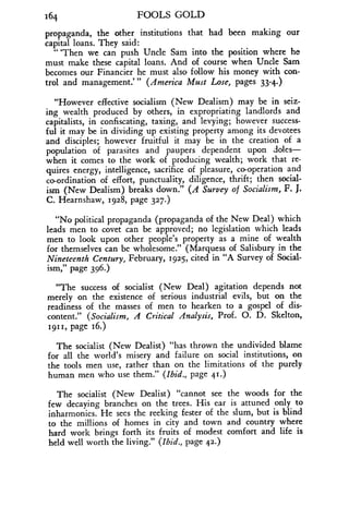 164
	
FOOLS GOLD
propaganda, the other institutions that had been making our
capital loans. They said :
`Then we can push Uncle Sam into the position where he
must make these capital loans . And of course when Uncle Sam
becomes our Financier he must also follow his money with con-
trol and management."' (America Must Lose, pages 33-4.)
"However effective socialism (New Dealism) may be in seiz-
ing wealth produced by others, in expropriating landlords and
capitalists, in confiscating, taxing, and levying ; however success-
ful it may be in dividing up existing property among its devotees
and disciples ; however fruitful it may be in the creation of a
population of parasites and paupers dependent upon doles-
when it comes to the work of producing wealth; work that re-
quires energy, intelligence, sacrifice of pleasure, co-operation and
co-ordination of effort, punctuality, diligence, thrift ; then social-
ism (New Dealism) breaks down ." (A Survey of Socialism, F. J.
C. Hearnshaw, 1928, page 327.)
"No political propaganda (propaganda of the New Deal) which
leads men to covet can be approved ; no legislation which leads
men to look upon other people's property as a mine of wealth
for themselves can be wholesome." (Marquess of Salisbury in the
Nineteenth Century, February, 1925, cited in "A Survey of Social-
ism," page 396 .)
"The success of socialist (New Deal) agitation depends not
merely on the existence of serious industrial evils, but on the
readiness of the masses of men to hearken to a gospel of dis-
content." (Socialism, A Critical Analysis, Prof. O. D. Skelton,
1911, page 16.)
The socialist (New Dealist) "has thrown the undivided blame
for all the world's misery and failure on social institutions, on
the tools men use, rather than on the limitations of the purely
human men who use them ." (Ibid., page 41.)
The socialist (New Dealist) "cannot see the woods for the
few decaying branches on the trees . His ear is attuned only to
inharmonies. He sees the reeking fester of the slum, but is blind
to the millions of homes in city and town and country where
hard work brings forth its fruits of modest comfort and life is
held well worth the living ." (Ibid., page 42.)
 