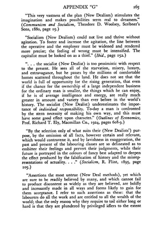 APPENDIX "G"
	
165
"This very vastness of the plan (New Dealism) stimulates the
imagination and makes possibilities seem real to dreamers ."
(Communism and Socialism, Theodore D. Woolsey, Scribner's
Sons, 188o, page 15.)
"Socialism (New Dealism) could not live and thrive without
agitation. To foster and increase the agitation, the line between
the operative and the employer must be widened and rendered
more precise; the feeling of wrong must be intensified . The
capitalist must be looked on as a thief." (Ibid., page 152.)
11. . . the socialist (New Dealist) is too pessimistic with respect
to the present. He sees all of the starvation, misery, luxury,
and extravagance, but he passes by the millions of comfortable
homes scattered throughout the land . He does not see that the
world is full of opportunity for the rising generation, that even
if the chance for the ownership of a large independent business
for the ordinary man is smaller, the things which he can enjoy,
if he is of average intelligence and energy, are really much
greater in amount and variety than ever before in the world's
history. The socialist (New Dealist) underestimates the impor-
tance of individual responsibility . To-day a man is confronted
by the stern necessity of making his own way, and this must
have some good effect upon character ." (Outlines of Economics,
Prof. Richard T. Ely, Macmillan Co ., 1924, pages 608-9 .)
"By the selection only of what suits their (New Dealists') pur-
pose, by the omission of all facts, however certain and relevant,
which would contravene it, and by lavishness in exaggeration, the
past and present of the labouring classes are so delineated as to
embitter their feelings and pervert their judgments, while their
future is portrayed in the colours of fancy best adapted to deepen
the effect produced by the falsification of history and the misrep-
resentations of actuality. . . ." (Socialism, R. Flint, 1895, page
105.)
"Assertions the most untrue (New Deal methods), yet which
are sure to be readily believed by many, and which cannot fail
to produce discontent as widely as they are believed, are boldly
and incessantly made in all ways and forms likely to gain for
them acceptance . I refer to such assertions as these : that the
labourers do all the work and are entitled to all the wealth of the
world; that the only reason why they require to toil either long or
hard is that they are plundered by privileged idlers to the extent
 