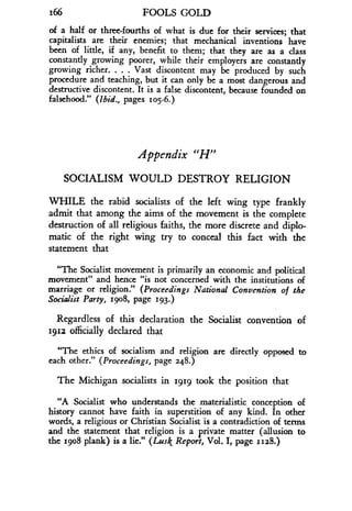 166
	
FOOLS GOLD
of a half or three-fourths of what is due for their services ; that
capitalists are their enemies; that mechanical inventions have
been of little, if any, benefit to them ; that they are as a class
constantly growing poorer, while their employers are constantly
growing richer. . . . Vast discontent may be produced by such
procedure and teaching, but it can only be a most dangerous and
destructive discontent . It is a false discontent, because founded on
falsehood." (Ibid., pages log-6 .)
Appendix "H"
SOCIALISM WOULD DESTROY RELIGION
WHILE the rabid socialists of the left wing type frankly
admit that among the aims of the movement is the complete
destruction of all religious faiths, the more discrete and diplo-
matic of the right wing try to conceal this fact with the
statement that
"The Socialist movement is primarily an economic and political
movement" and hence "is not concerned with the institutions of
marriage or religion." (Proceedings National Convention of the
Socialist Party, 1908, page 193.)
Regardless of this declaration the Socialist convention of
1912 officially declared that
"The ethics of socialism and religion are directly opposed to
each other." (Proceedings, page 248.)
The Michigan socialists in 1919 took the position that
"A Socialist who understands the materialistic conception of
history cannot have faith in superstition of any kind. In other
words, a religious or Christian Socialist is a contradiction of terms
and the statement that religion is a private matter (allusion to
the 19o8 plank) is a lie." (Lusk Report, Vol. I, page 1128.)
 