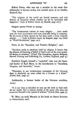 APPENDIX "H"
	
1167
Robert Owen, who was not a socialist in the sense that
philosophy is known to-day, but instead more of an idealist,
declared that
"The religions of the world are horrid monsters and real
demons of humanity which swallow up all its rationality and
happiness." (Life of Robert Owen, by himself, page 207 .)
Sargant quotes Owen as saying :
"The fundamental notions of every religion . . . have made
man the most inconsistent and most miserable being in existence .
By the errors of these systems he has been made a weak, imbecile
animal. . . ." (Life of Robert Owen, by Sargant, page 1129, Cited
in "World Revolution," page ioo .)
Ferri, in his "Socialism and Positive Religion," says :
"Socialism tends to substitute itself for religion . It knows that
the absence of lessening of belief in God is one of the most power-
ful factors in existence ." (Cited, The Conspiracy Against Religion,
Boswell Printing and Publishing Co ., London, England, page 4.)
Friedrich Engels, himself a "capitalist" who was the finan-
cial backer of Karl Marx, in the introduction to "Socialism,
Utopian, and Scientific," wrote :
"Nowadays in our revolutionary conception of the Universe
there is absolutely no room either for a Creator or a Ruler."
(Cited, Ibid., page 5.)
Liebknecht, a former leader of the German socialists,
wrote :
"It is our duty as Socialists to root out the faith in God with
all our might . Nor is anyone worthy of the name who does not
consecrate himself to the spread of atheism." (Cited, Ibid., page 5.)
W. Marr, an early Marxist, in his book on Secret Societies
in Switzerland, said :
 