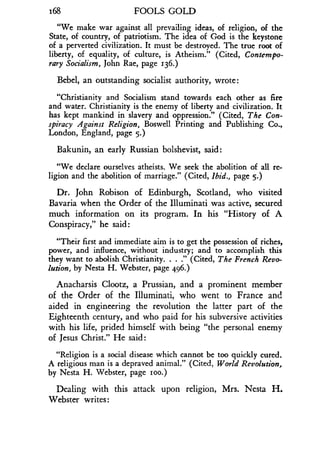 168
	
FOOLS GOLD
"We make war against all prevailing ideas, of religion, of the
State, of country, of patriotism. The idea of God is the keystone
of a perverted civilization . It must be destroyed . The true root of
liberty, of equality, of culture, is Atheism ." (Cited, Contempo-
rary Socialism, John Rae, page 136.)
Bebel, an outstanding socialist authority, wrote:
"Christianity and Socialism stand towards each other as fire
and water. Christianity is the enemy of liberty and civilization . It
has kept mankind in slavery and oppression ." (Cited, The Con-
spiracy Against Religion, Boswell Printing and Publishing Co .,
London, England, page 5.)
Bakunin, an early Russian bolshevist, said :
"We declare ourselves atheists . We seek the abolition of all re-
ligion and the abolition of marriage." (Cited, Ibid., page 5.)
Dr. John Robison of Edinburgh, Scotland, who visited
Bavaria when the Order of the Illuminati was active, secured
much information on its program. In his "History of A
Conspiracy," he said:
"Their first and immediate aim is to get the possession of riches,
power, and influence, without industry ; and to accomplish this
they want to abolish Christianity. . . ." (Cited, The French Revo-
lution, by Nesta H. Webster, page 496.)
Anacharsis Clootz, a Prussian, and a prominent member
of the Order of the Illuminati, who went to France and
aided in engineering the revolution the latter part of the
Eighteenth century, and who paid for his subversive activities
with his life, prided himself with being "the personal enemy
of Jesus Christ ." He said
"Religion is a social disease which cannot be too quickly cured .
A religious man is a depraved animal ." (Cited, World Revolution,
by Nesta H. Webster, page loo.)
Dealing with this attack upon religion, Mrs . Nesta H.
Webster writes:
 