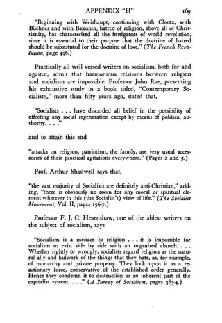 APPENDIX "H"
	
169
"Beginning with Weishaupt, continuing with Clootz, with
Biichner and with Bakunin, hatred of religion, above all of Chris-
tianity, has characterised all the instigators of world revolution,
since it is essential to their purpose that the doctrine of hatred
should be substituted for the doctrine of love." (The French Revo-
lution, page 496.)
Practically all well versed writers on socialism, both for and
against, admit that harmonious relations between religion
and socialism are impossible . Professor John Rae, presenting
his exhaustive study in a book titled, "Contemporary So-
cialism," more than fifty years ago, stated that,
"Socialists . . . have discarded all belief in the possibility of
effecting any social regeneration except by means of political au-
thority. . . ."
and to attain this end
"attacks on religion, patriotism, the family, are very usual acces-
sories of their practical agitations everywhere ." (Pages 2 and 5.)
Prof. Arthur Shadwell says that,
"the vast majority of Socialists are definitely anti-Christian," add-
ing, "there is obviously no room for any moral or spiritual ele-
ment whatever in this (the Socialist's) view of life ." (The Socialist
Movement, Vol . II, pages 156-7.)
Professor F. J. C. Hearnshaw, one of the ablest writers on
the subject of socialism, says
"Socialism is a menace to religion . . . it is impossible for
socialism to exist side by side with an organised church. . . .
Whether rightly or wrongly, socialists regard religion as the natu-
ral ally and bulwark of the things that they hate, as, for example,
of monarchy and private property . They look upon it as a re-
actionary force, conservative of the established order generally.
Hence they condemn it to destruction as an inherent part of the
capitalist system. . . ." (A Survey of Socialism, pages 383-4.)
 